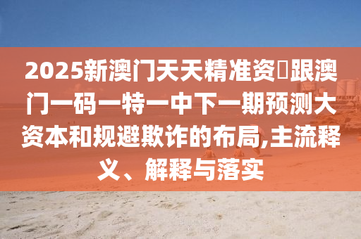 2025新澳門天天精準資枓跟澳門一碼一特一中下一期預測大資本和規避欺詐的布局,主流釋義、解釋與落實