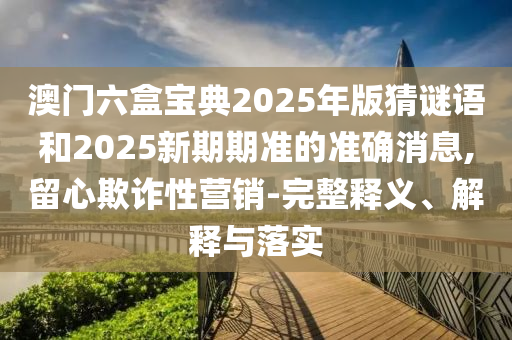 澳門六盒寶典2025年版猜謎語和2025新期期準的準確消息,留心欺詐性營銷-完整釋義、解釋與落實