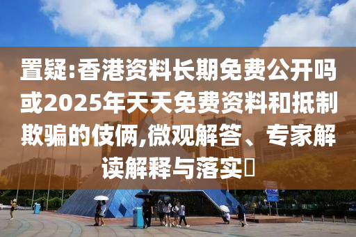置疑:香港資料長期免費公開嗎或2025年天天免費資料和抵制欺騙的伎倆,微觀解答、專家解讀解釋與落實?