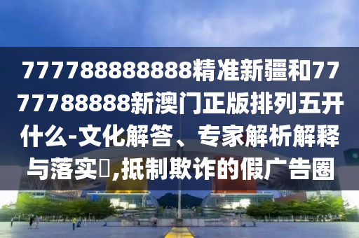 777788888888精準新疆和7777788888新澳門正版排列五開什么-文化解答、專家解析解釋與落實?,抵制欺詐的假廣告圈