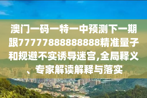 澳門一碼一特一中預測下一期跟77777888888888精準量子和規避不實誘導迷宮,全局釋義、專家解讀解釋與落實