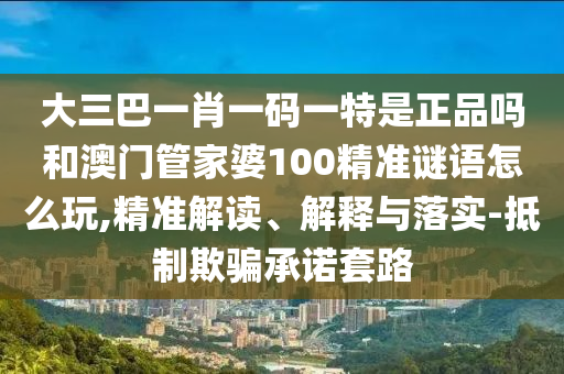 大三巴一肖一碼一特是正品嗎和澳門管家婆100精準(zhǔn)謎語(yǔ)怎么玩,精準(zhǔn)解讀、解釋與落實(shí)-抵制欺騙承諾套路