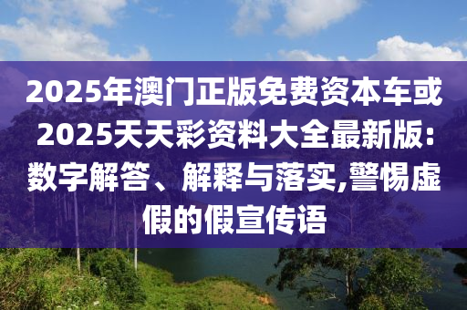 2025年澳門正版免費資本車或2025天天彩資料大全最新版:數字解答、解釋與落實,警惕虛假的假宣傳語