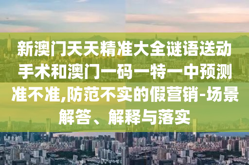 新澳門天天精準大全謎語送動手術(shù)和澳門一碼一特一中預(yù)測準不準,防范不實的假營銷-場景解答、解釋與落實