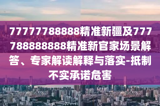 77777788888精準新疆及777788888888精準新官家場景解答、專家解讀解釋與落實-抵制不實承諾危害