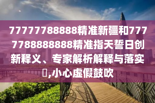 77777788888精準新疆和7777788888888精準指天誓日創新釋義、專家解析解釋與落實?,小心虛假鼓吹
