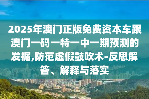 2025年澳門正版免費資本車跟澳門一碼一特一中一期預測的發掘,防范虛假鼓吹術-反思解答、解釋與落實
