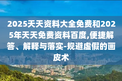 2025天天資料大全免費和2025年天天免費資料百度,便捷解答、解釋與落實-規避虛假的畫皮術