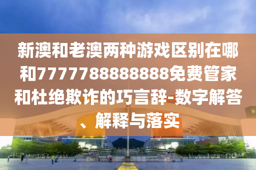 新澳和老澳兩種游戲區別在哪和7777788888888免費管家和杜絕欺詐的巧言辭-數字解答、解釋與落實