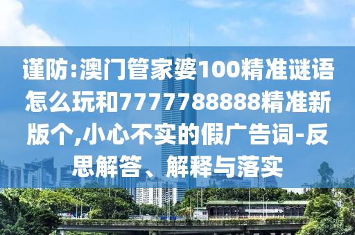 謹防:澳門管家婆100精準謎語怎么玩和7777788888精準新版個,小心不實的假廣告詞-反思解答、解釋與落實