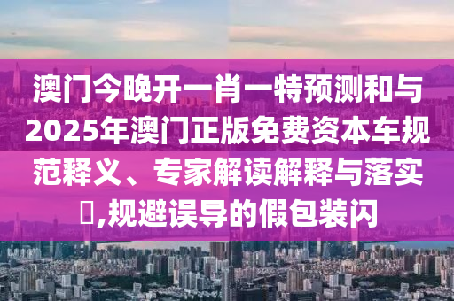 澳門今晚開一肖一特預測和與2025年澳門正版免費資本車規范釋義、專家解讀解釋與落實?,規避誤導的假包裝閃