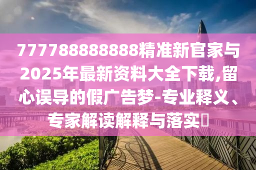 777788888888精準新官家與2025年最新資料大全下載,留心誤導的假廣告夢-專業釋義、專家解讀解釋與落實?