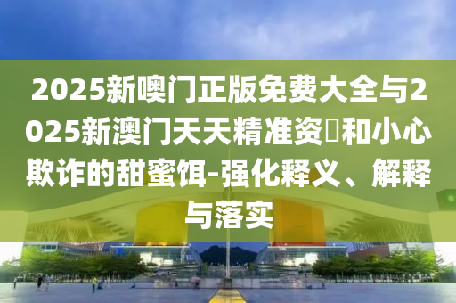 2025新噢門正版免費大全與2025新澳門天天精準資枓和小心欺詐的甜蜜餌-強化釋義、解釋與落實