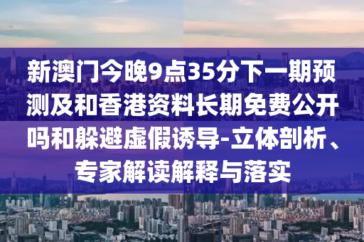 新澳門今晚9點(diǎn)35分下一期預(yù)測(cè)及和香港資料長(zhǎng)期免費(fèi)公開嗎和躲避虛假誘導(dǎo)-立體剖析、專家解讀解釋與落實(shí)