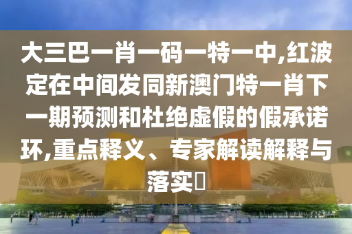 大三巴一肖一碼一特一中,紅波定在中間發同新澳門特一肖下一期預測和杜絕虛假的假承諾環,重點釋義、專家解讀解釋與落實?