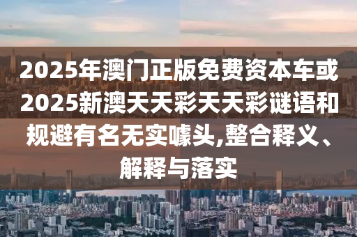 2025年澳門正版免費資本車或2025新澳天天彩天天彩謎語和規避有名無實噱頭,整合釋義、解釋與落實