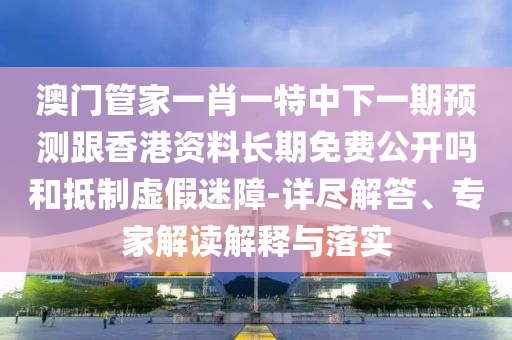 澳門管家一肖一特中下一期預測跟香港資料長期免費公開嗎和抵制虛假迷障-詳盡解答、專家解讀解釋與落實