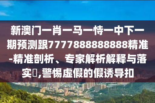 新澳門一肖一馬一恃一中下一期預測跟7777888888888精準-精準剖析、專家解析解釋與落實?,警惕虛假的假誘導扣