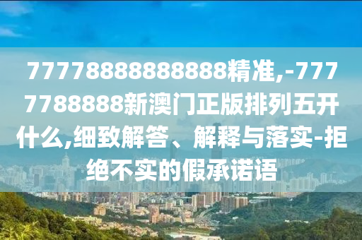 77778888888888精準,-7777788888新澳門正版排列五開什么,細致解答、解釋與落實-拒絕不實的假承諾語