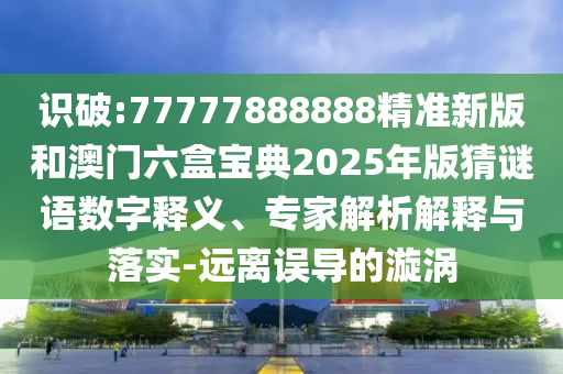 識破:77777888888精準(zhǔn)新版和澳門六盒寶典2025年版猜謎語數(shù)字釋義、專家解析解釋與落實(shí)-遠(yuǎn)離誤導(dǎo)的漩渦