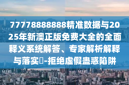 77778888888精準數據與2025年新澳正版免費大全的全面釋義系統解答、專家解析解釋與落實?-拒絕虛假蠱惑陷阱