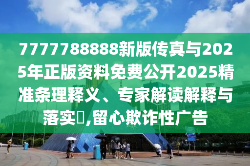 7777788888新版傳真與2025年正版資料免費公開2025精準條理釋義、專家解讀解釋與落實?,留心欺詐性廣告