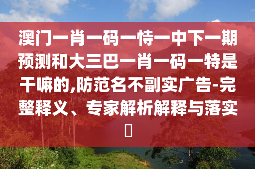 澳門一肖一碼一恃一中下一期預(yù)測和大三巴一肖一碼一特是干嘛的,防范名不副實(shí)廣告-完整釋義、專家解析解釋與落實(shí)?