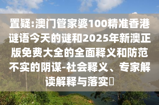 置疑:澳門管家婆100精準香港謎語今天的謎和2025年新澳正版免費大全的全面釋義和防范不實的陰謀-社會釋義、專家解讀解釋與落實?