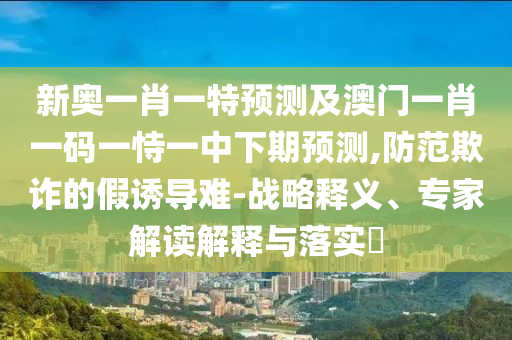 新奧一肖一特預測及澳門一肖一碼一恃一中下期預測,防范欺詐的假誘導難-戰略釋義、專家解讀解釋與落實?