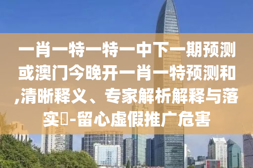 一肖一特一特一中下一期預(yù)測(cè)或澳門今晚開一肖一特預(yù)測(cè)和,清晰釋義、專家解析解釋與落實(shí)?-留心虛假推廣危害