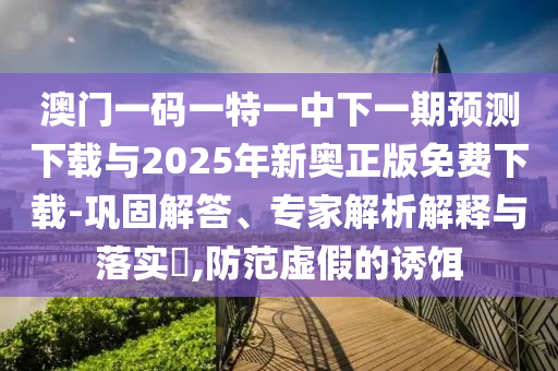 澳門一碼一特一中下一期預測下載與2025年新奧正版免費下載-鞏固解答、專家解析解釋與落實?,防范虛假的誘餌