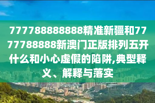 777788888888精準新疆和7777788888新澳門正版排列五開什么和小心虛假的陷阱,典型釋義、解釋與落實
