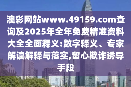 澳彩網站www.49159.соm查詢及2025年全年免費精準資料大全全面釋義:數字釋義、專家解讀解釋與落實,留心欺詐誘導手段