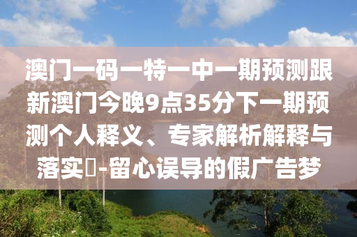 澳門一碼一特一中一期預測跟新澳門今晚9點35分下一期預測個人釋義、專家解析解釋與落實?-留心誤導的假廣告夢