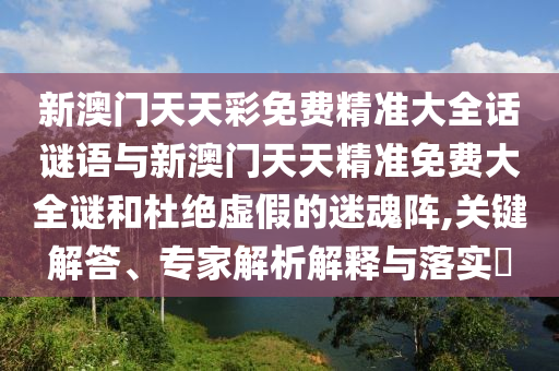 新澳門(mén)天天彩免費(fèi)精準(zhǔn)大全話謎語(yǔ)與新澳門(mén)天天精準(zhǔn)免費(fèi)大全謎和杜絕虛假的迷魂陣,關(guān)鍵解答、專家解析解釋與落實(shí)?