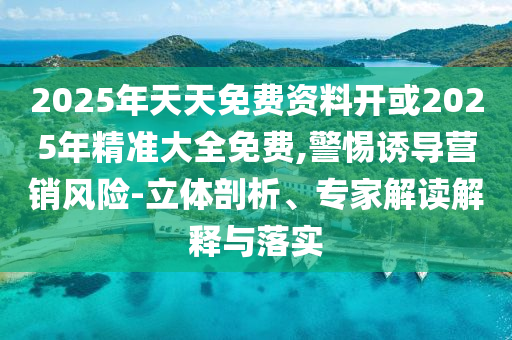 2025年天天免費資料開或2025年精準大全免費,警惕誘導營銷風險-立體剖析、專家解讀解釋與落實