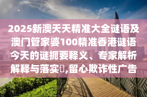 2025新澳天天精準大全謎語及澳門管家婆100精準香港謎語今天的謎扼要釋義、專家解析解釋與落實?,留心欺詐性廣告