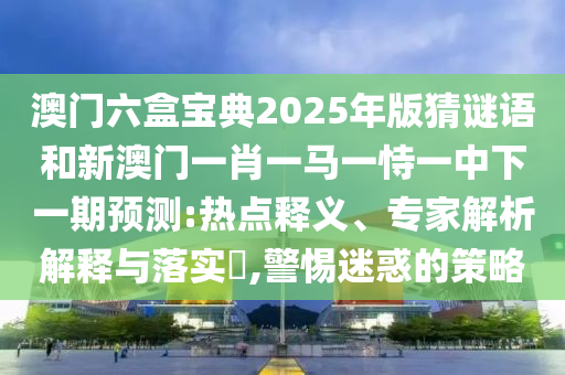 澳門六盒寶典2025年版猜謎語和新澳門一肖一馬一恃一中下一期預測:熱點釋義、專家解析解釋與落實?,警惕迷惑的策略
