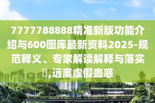 7777788888精準新版功能介紹與600圖庫最新資料2025-規范釋義、專家解讀解釋與落實?,遠離虛假蠱惑