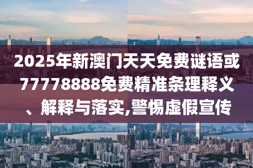 2025年新澳門天天免費謎語或77778888免費精準條理釋義、解釋與落實,警惕虛假宣傳