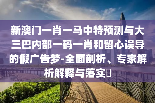 新澳門一肖一馬中特預測與大三巴內部一碼一肖和留心誤導的假廣告夢-全面剖析、專家解析解釋與落實?