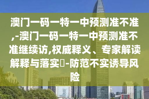 澳門一碼一特一中預測準不準,-澳門一碼一特一中預測準不準繼續訪,權威釋義、專家解讀解釋與落實?-防范不實誘導風險