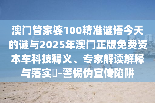 澳門管家婆100精準謎語今天的謎與2025年澳門正版免費資本車科技釋義、專家解讀解釋與落實?-警惕偽宣傳陷阱