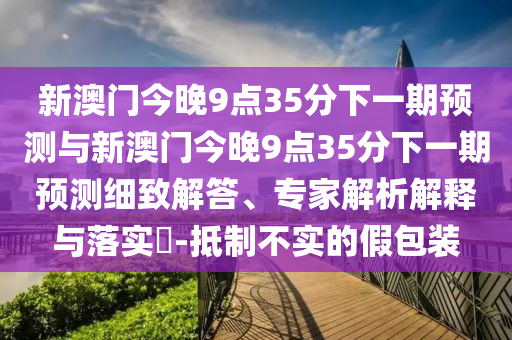 新澳門今晚9點35分下一期預(yù)測與新澳門今晚9點35分下一期預(yù)測細(xì)致解答、專家解析解釋與落實?-抵制不實的假包裝