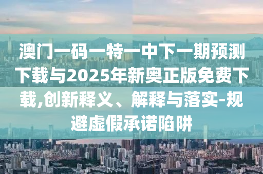 澳門一碼一特一中下一期預測下載與2025年新奧正版免費下載,創新釋義、解釋與落實-規避虛假承諾陷阱