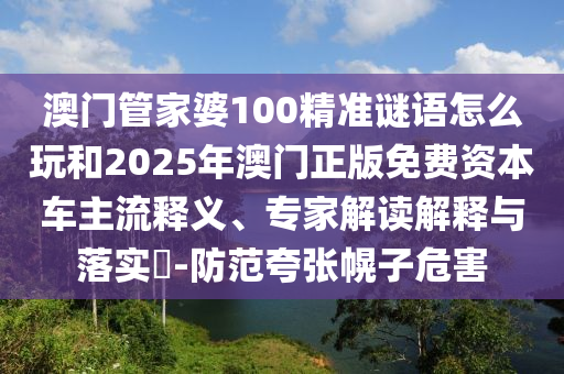 澳門管家婆100精準謎語怎么玩和2025年澳門正版免費資本車主流釋義、專家解讀解釋與落實?-防范夸張幌子危害