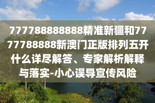 777788888888精準新疆和7777788888新澳門正版排列五開什么詳盡解答、專家解析解釋與落實-小心誤導宣傳風險