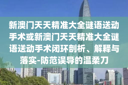 新澳門天天精準(zhǔn)大全謎語(yǔ)送動(dòng)手術(shù)或新澳門天天精準(zhǔn)大全謎語(yǔ)送動(dòng)手術(shù)閉環(huán)剖析、解釋與落實(shí)-防范誤導(dǎo)的溫柔刀