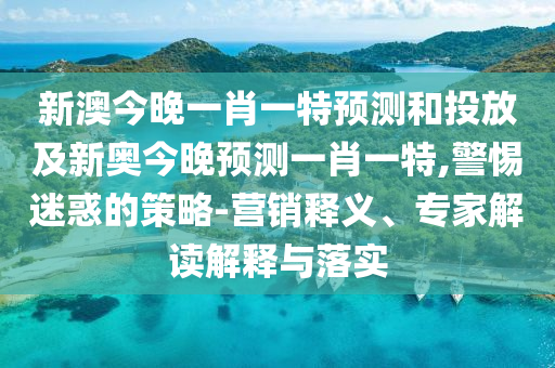 新澳今晚一肖一特預(yù)測和投放及新奧今晚預(yù)測一肖一特,警惕迷惑的策略-營銷釋義、專家解讀解釋與落實