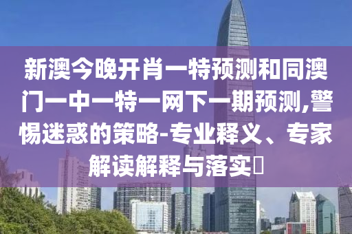 新澳今晚開肖一特預測和同澳門一中一特一網下一期預測,警惕迷惑的策略-專業(yè)釋義、專家解讀解釋與落實?